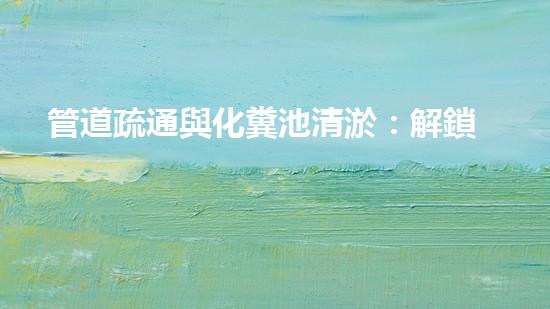 管道疏通與化糞池清淤：解鎖秘密，揭開隱患！